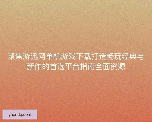 聚焦游迅网单机游戏下载打造畅玩经典与新作的首选平台指南全面资源
