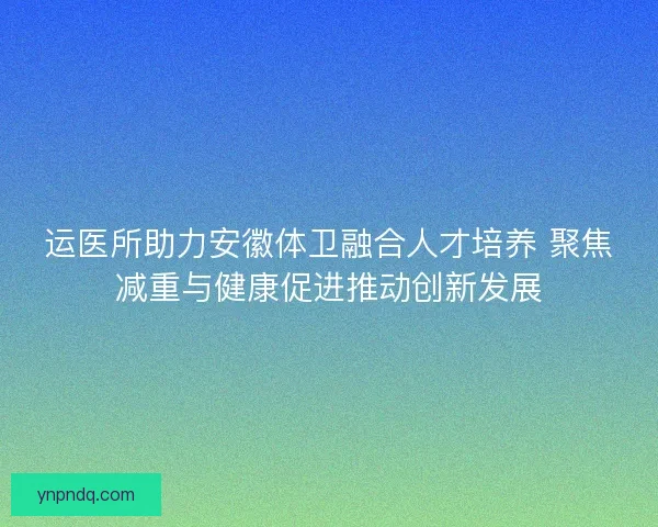 运医所助力安徽体卫融合人才培养 聚焦减重与健康促进推动创新发展