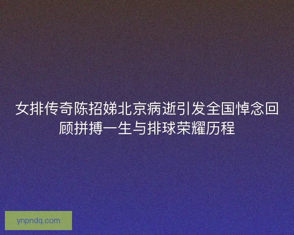 女排传奇陈招娣北京病逝引发全国悼念回顾拼搏一生与排球荣耀历程